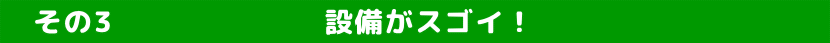    その3　　　　　　　設備がスゴイ！　　　　 　　　　　 